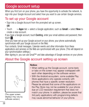 Page 4038
Google account setup
When you first turn on your phone, you have the opportunity to activate the network, to 
sign into your Google Account and select how you want to use certain Google services.
To set up your Google account
•	Sign into a Google Account from the prompted set-up screen.
 OR •	Touch  > Apps tab > select a Google application, such as  Gmail > select New to 
create a new account. 
If you have a Google account, touch  Existing, enter your email address and password, then 
touch .
Once you...