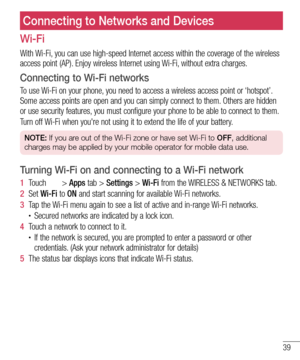 Page 4139
Wi-Fi
With Wi-Fi, you can use high-speed Internet access within the coverage of the wireless 
access point (AP). Enjoy wireless Internet using Wi-Fi, without extra charges. 
Connecting to Wi-Fi networks
To use Wi-Fi on your phone, you need to access a wireless access point or ‘hotspot’. 
Some access points are open and you can simply connect to them. Others are hidden 
or use security features, you must configure your phone to be able to connect to them.
Turn off Wi-Fi when you're not using it to...