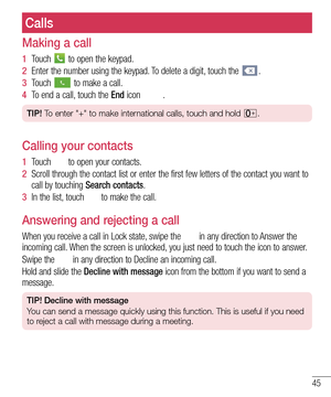 Page 4745
Calls
Making a call
1  Touch  to open the keypad.
2  Enter the number using the keypad. To delete a digit, touch the .
3  Touch  to make a call.
4  To end a call, touch the End icon .
TIP! To enter "+" to make international calls, touch and hold .
Calling your contacts
1  Touch  to open your contacts.
2  Scroll through the contact list or enter the first few letters of the co\
ntact you want to 
call by touching Search contacts.
3  In the list, touch  to make the call.
Answering and rejecting...