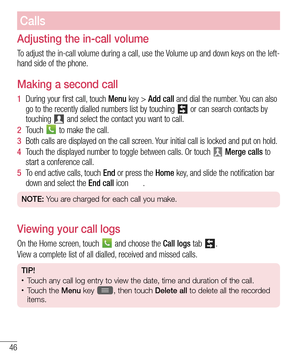 Page 4846
Calls
Adjusting the in-call volume
To adjust the in-call volume during a call, use the Volume up and down keys on the left-
hand side of the phone.
Making a second call
1  During your first call, touch Menu key > Add call and dial the number. You can also 
go to the recently dialled numbers list by touching 
 or can search contacts by 
touching  and select the contact you want to call.
2  Touch  to make the call.
3  Both calls are displayed on the call screen. Your initial call is locked and put on...