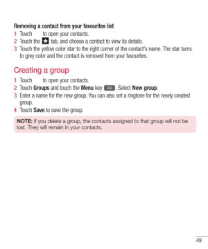 Page 5149
Removing a contact from your favourites list
1  Touch  to open your contacts.
2  Touch the  tab, and choose a contact to view its details.
3  Touch the yellow color star to the right corner of the contact's name. The star turns 
to grey color and the contact is removed from your favourites.
Creating a group
1  Touch  to open your contacts.
2  Touch Groups and touch the Menu key . Select New group.
3  Enter a name for the new group. You can also set a ringtone for the newly created 
group.
4  Touch...