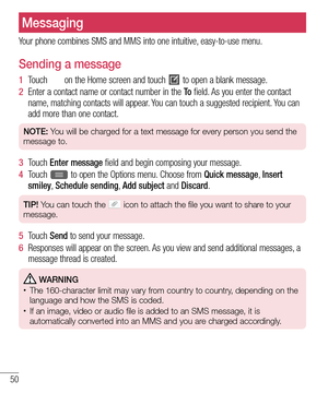 Page 5250
Messaging
Your phone combines SMS and MMS into one intuitive, easy-to-use menu.
Sending a message
1  Touch  on the Home screen and touch  to open a blank message.
2  Enter a contact name or contact number in the To field. As you enter the contact 
name, matching contacts will appear. You can touch a suggested recipient. You can 
add more than one contact.
NOTE: You will be charged for a text message for every person you send the 
message to.
3  Touch  Enter message field and begin composing your...