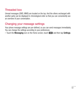 Page 5351
Threaded box 
Unread messages (SMS, MMS) are located on the top. And the others exchanged with 
another party can be displayed in chronological order so that you can conveniently see 
an overview of your conversation.
Changing your message settings
Your phone message settings are pre-defined, so you can send messages immediately. 
You can change the settings according to your preferences.
•	Touch the Messaging icon on the Home screen, touch  and then tap Settings.  