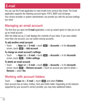 Page 5452
E-mail
You can use the Email application to read emails from services like Gmail. The Email 
application supports the following account types: POP3, IMAP and Exchange.
Your service provider or system administrator can provide you with the account settings 
you need.
Managing an email account
The first time you open the E-mail application, a set-up wizard opens to help you to set 
up an email account.
After the initial set-up, E-mail displays the contents of your inbox. If you have added 
more than one...