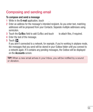 Page 5553
Composing and sending email
To compose and send a message
1  While in the E-mail application, touch .
2  Enter an address for the message's intended recipient. As you enter text, matching 
addresses will be proposed from your Contacts. Separate multiple addresses using 
semicolon.
3  Touch the Cc/Bcc field to add Cc/Bcc and touch  to attach files, if required.
4  Enter the text of the message. 
5  Touch . 
If you aren't connected to a network, for example, if you're working in airplane...