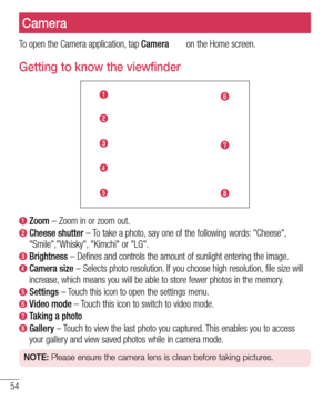 Page 5654
Camera
To open the Camera application, tap Camera  on the Home screen.
Getting to know the viewfinder
  Zoom – Zoom in or zoom out.
  Cheese  shutter – To take a photo, say one of the following words: "Cheese", 
"Smile","Whisky", "Kimchi" or "LG".
  Brightness – Defines and controls the amount of sunlight entering the image.
  Camera  size – Selects photo resolution. If you choose high resolution, file size will 
increase, which means you will be able to store...