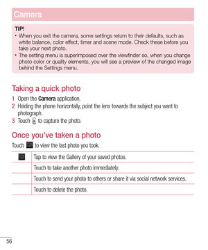 Page 5856
Camera
TIP!•	When you exit the camera, some settings return to their defaults, such as 
white balance, color effect, timer and scene mode. Check these before you 
take your next photo.
•	The setting menu is superimposed over the viewfinder so, when you change\
 
photo color or quality elements, you will see a preview of the changed image 
behind the Settings menu.
Taking a quick photo 
1  Open the Camera application.
2  Holding the phone horizontally, point the lens towards the subject you want to...