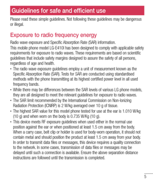 Page 75
Please read these simple guidelines. Not following these guidelines may be dangerous 
or illegal.
Exposure to radio frequency energy
Radio wave exposure and Specific Absorption Rate (SAR) information. 
This mobile phone model LG-E410I has been designed to comply with applicable safety 
requirements for exposure to radio waves. These requirements are based on scientific 
guidelines that include safety margins designed to assure the safety of all persons, 
regardless of age and health.
•	The radio wave...