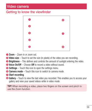 Page 6159
Video camera
Getting to know the viewfinder
  Zoom – Zoom in or zoom out.
  Video  size – Touch to set the size (in pixels) of the video you are recording.
  Brightness – This defines and controls the amount of sunlight entering the video.
  Voice  On/Off – Choose Off to record a video without sound.
  Settings – Touch this icon to open the settings menu.
  Camera  mode – Touch this icon to switch to camera mode.
  Start  recording
  Gallery – Touch to view the last video you recorded. This enables...