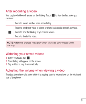 Page 6361
After recording a video
Your captured video will appear on the Gallery. Touch  to view the last video you captured.
Touch to record another video immediately.
Touch to send your video to others or share it via social network services.
Touch to view the Gallery of your saved videos.
Touch to delete the video.
NOTE: Additional charges may apply when MMS are downloaded while 
roaming.
Watching your saved videos
1  In the viewfinder, tap .
2  Your Gallery will appear on the screen.
3  Tap a video to play...