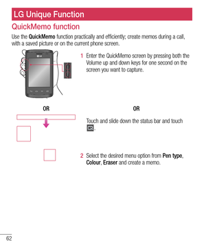 Page 6462
LG Unique Function
QuickMemo function
Use the QuickMemo function practically and efficiently; create memos during a call, 
with a saved picture or on the current phone screen.
1  Enter the QuickMemo screen by pressing both the 
Volume up and down keys for one second on the 
screen you want to capture.
OR OR
Touch and slide down the status bar and touch .
2  Select the desired menu option from Pen type, 
Colour,  Eraser and create a memo.  