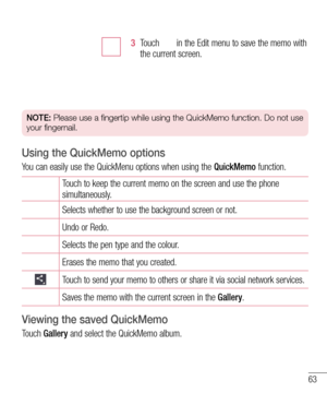 Page 6563
3  Touch  in the Edit menu to save the memo with the current screen.
NOTE: Please use a fingertip while using the QuickMemo function. Do not use 
your fingernail.
Using the QuickMemo options
You can easily use the QuickMenu options when using the QuickMemo function.
Touch to keep the current memo on the screen and use the phone simultaneously.
Selects whether to use the background screen or not.
Undo or Redo.
Selects the pen type and the colour.
Erases the memo that you created.
Touch to send your...