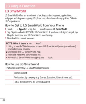 Page 6664
LG SmartWorld
LG SmartWorld offers an assortment of exciting content - games, applications, 
wallpaper and ringtones - giving LG phone users the chance to enjoy richer "Mobile 
Life" experiences.
How to Get to LG SmartWorld from Your Phone
1  Touch  > Apps tab > tap the  icon to access LG SmartWorld.
2  Tap Sign in and enter ID/PW for LG SmartWorld. If you have not signed up yet, tap 
Register to receive your LG SmartWorld membership.
3  Download the content you want.
NOTE: What if there is no...