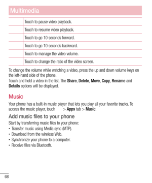 Page 7068
Multimedia
Touch to pause video playback.
Touch to resume video playback.
Touch to go 10 seconds forward.
Touch to go 10 seconds backward.
Touch to manage the video volume.
Touch to change the ratio of the video screen.
To change the volume while watching a video, press the up and down volume keys on 
the left-hand side of the phone.
Touch and hold a video in the list. The Share, Delete,  Move, Copy, Rename and 
Details options will be displayed.
Music
Your phone has a built-in music player that lets...