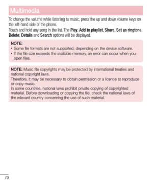 Page 7270
Multimedia
To change the volume while listening to music, press the up and down volume keys on 
the left-hand side of the phone.
Touch and hold any song in the list. The Play, Add to playlist,  Share, Set as ringtone, 
Delete,  Details and Search options will be displayed.
NOTE:  •	Some file formats are not supported, depending on the device software.•	If the file size exceeds the available memory, an error can occur when you 
open files.
NOTE: Music file copyrights may be protected by international...