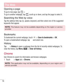 Page 7876
The Web
Opening a page
To go to new page, tap  > .
To go to another webpage, tap 
, scroll up or down, and tap the page to select it.
Searching the Web by voice
Tap the address field, tap , speak a keyword, and then select one of the suggested 
keywords that appear.
NOTE: This feature may not be available depending on the region or service 
provider.
Bookmarks
To bookmark the current webpage, touch  > Save to bookmarks > OK.
To open a bookmarked webpage, tap 
 and select one.
History
Ta p   > History...