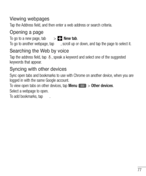 Page 7977
Viewing webpages
Tap the Address field, and then enter a web address or search criteria.
Opening a page
To go to a new page, tab  >  New tab.
To go to another webpage, tap 
, scroll up or down, and tap the page to select it.
Searching the Web by voice
Tap the address field, tap , speak a keyword and select one of the suggested 
keywords that appear.
Syncing with other devices
Sync open tabs and bookmarks to use with Chrome on another device, when you are 
logged in with the same Google account.
To...