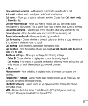 Page 8179
Save unknown numbers – Add unknown numbers to contacts after a call.
Voicemail – Allows you to select your carrier’s voicemail service.
Call reject – Allows you to set the call reject function. Choose from Call reject mode 
or  Rejection list.
Decline with message – When you want to reject a call, you can send a quick 
message using this function. This is useful if you need to reject a call during a meeting.
Connection vibration – Vibrates your phone when the other party answers the call.
Privacy...