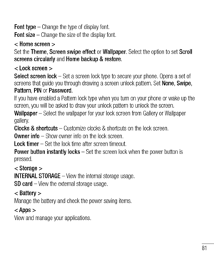 Page 8381
Font type – Change the type of display font.
Font size – Change the size of the display font.
< Home screen >
Set the Theme, Screen swipe effect or Wallpaper. Select the option to set Scroll 
screens circularly and Home backup & restore.
< Lock screen >
Select screen lock – Set a screen lock type to secure your phone. Opens a set of 
screens that guide you through drawing a screen unlock pattern. Set  None, Swipe, 
Pattern,  PIN or Password.
If you have enabled a Pattern lock type when you turn on...