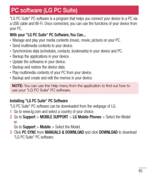 Page 8785
"LG PC Suite" PC software is a program that helps you connect your device to a PC via 
a USB cable and Wi-Fi. Once connected, you can use the functions of your device from 
your PC.
With your "LG PC Suite" PC Software, You Can...
•	Manage and play your media contents (music, movie, picture) on your PC.•	Send multimedia contents to your device.•	Synchronizes data (schedules, contacts, bookmarks) in your device and PC.•	Backup the applications in your device.•	Update the softwares in...