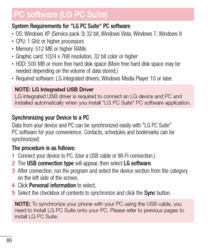 Page 8886
PC software (LG PC Suite)
System Requirements for "LG PC Suite" PC software•	OS: Windows XP (Service pack 3) 32 bit, Windows Vista, Windows 7, Windows 8•	CPU: 1 GHz or higher processors•	Memory: 512 MB or higher RAMs•	Graphic card: 1024 x 768 resolution, 32 bit color or higher•	HDD: 500 MB or more free hard disk space (More free hard disk space may be 
needed depending on the volume of data stored.)
•	Required software: LG integrated drivers, Windows Media Player 10 or later.
NOTE: LG...