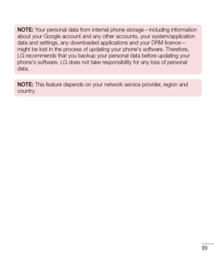 Page 9189
NOTE: Your personal data from internal phone storage—including information 
about your Google account and any other accounts, your system/applicatio\
n 
data and settings, any downloaded applications and your DRM licence—
might be lost in the process of updating your phone's software. Therefore, 
LG recommends that you backup your personal data before updating your 
phone's software. LG does not take responsibility for any loss of personal 
data.
NOTE: This feature depends on your network...