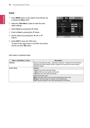 Page 14\b4
ENGENGLISH
CUSTOMIZING SETTINGS
Color
1	 Press	MENU	button	on	the	bottom	of	the	Monitor	set	
to	display	the	Menu	OSD.		
2	 Select	the	"Next	Menu"	button	to	enter	the	more	
option	settings.	
3	 Select	Color	by	pressing	the	►	button.	
4	 Enter	to	Color	by	pressing	the	▼	button.
5	 Set	the	options	by	pressing	the	◄	or	►	or	▼	
buttons.
6	 Select	EXIT	to	leave	the	OSD	menu.
To	return	to	the	upper	menu	or	set	other	menu	items,	
use	the	up	arrow	()	button.
Each	option	is	explained	below.
Menu	>	Next...