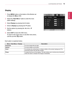 Page 15\b5
ENGENGLISH
CUSTOMIZING SETTINGS
Display
1	 Press	MENU	button	on	the	bottom	of	the	Monitor	set	
to	display	the	Menu	OSD.		
2	 Select	the	"Next	Menu"	button	to	enter	the	more	
option	settings.	
3	 Select	Display	by	pressing	the	►	button.	
4	 Enter	to	Display	by	pressing	the	▼	button.
5	 Set	the	options	by	pressing	the	◄	or	►	or	▼	
buttons.
6	 Select	EXIT	to	leave	the	OSD	menu.
To	return	to	the	upper	menu	or	set	other	menu	items,	
use	the	up	arrow	()	button.
Each	option	is	explained	below.
Menu...