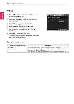 Page 16\b6
ENGENGLISH
CUSTOMIZING SETTINGS
Others
1	 Press	MENU	button	on	the	bottom	of	the	Monitor	set	
to	display	the	Menu	OSD.		
2	 Select	the	"Next	Menu"	button	to	enter	the	more	
option	settings.	
3	 Select	Others	by	pressing	the	►	button.	
4	 Enter	to	Others	by	pressing	the	▼	button.
5	 Set	the	options	by	pressing	the	◄	or	►	or	▼	
buttons.
6	 Select	EXIT	to	leave	the	OSD	menu.
To	return	to	the	upper	menu	or	set	other	menu	items,	
use	the	up	arrow	()	button.
Each	option	is	explained	below.
Menu	>...