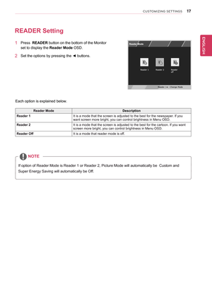 Page 17\b7
ENGENGLISH
CUSTOMIZING SETTINGS
READER	Setting
1	 Press		READER	button	on	the	bottom	of	the	Monitor	
set	to	display	the	Reader	Mode	OSD.		
2	 Set	the	options	by	pressing	the	◄	buttons.
Reader	ModeDescription
Reader	1It	is	a	mode	that	the	screen	is	adjusted	to	the	best	for	the	newspaper.	If	you	want	screen	more	bright,	you	can	control	brightness	in	Menu	OSD.
Reader	2It	is	a	mode	that	the	screen	is	adjusted	to	the	best	for	the	cartoon.	If	you	want	screen	more	bright,	you	can	control	brightness	in	Menu...