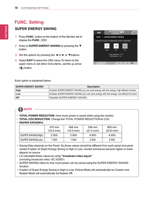 Page 18\b8
ENGENGLISH
CUSTOMIZING SETTINGS
SUPER	ENERGY	SAVING	
1			Press	FUNC.	button	on	the	bottom	of	the	Monitor	set	to	
display	the	FUNC.	OSD.	
2	 Enter	to	SUPER	ENERGY	SAVING	by	pressing	the	▼	
button.
3	 Set	the	options	by	pressing	the	◄	or	►	or	▼buttons.
4	 Select	EXIT	to	leave	the	OSD	menu.To	return	to	the	
upper	menu	or	set	other	menu	items,	use	the	up	arrow	
()	button.
Each	option	is	explained	below.
SUPER	ENERGY	SAVINGDescription
HighEnables	SUPER	ENERGY 	SAVING	you	can	save	energy	with	this	energy-...