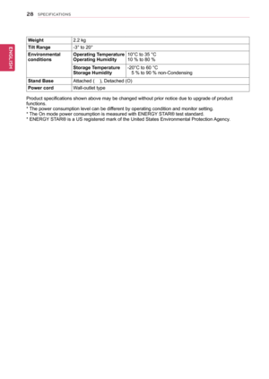 Page 2828
ENGENGLISH
SPECIFICATIONS
Weight2.2	kg
Tilt	Range-3°	to	20°
EnvironmentalconditionsOperating	TemperatureOperating	Humidity10°C	to	35	°C10	%	to	80	%	
Storage	TemperatureStorage	Humidity-20°C	to	60	°C			5	%	to	90	%	non-Condensing
Stand	BaseAttached	(				),	Detached	(O)
Power	cordWall-outlet	type
Product	specifications	shown	above	may	be	changed	without	prior	notice	due	to	upgrade	of	product	functions.*	 The	power	consumption	level	can	be	different	by	operating	condition	and	monitor	setting.
*	The	On...