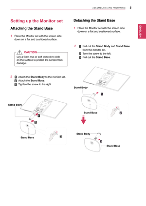Page 55
ENGENGLISH
ASSEMBLING AND P\fEPA\fING
Attach	the	Stand	Body	to	the	monitor	set.
Attach	the	Stand	Base.
Tighten	the	screw	to	the	right.
Setting	up	the	Monitor	set	
Attaching	the	Stand	Base
1	 Place	the	Monitor	set	with	the	screen	side	
down	on	a	flat	and	cushioned	surface.
Lay	a	foam	mat	or	soft	protective	cloth	
on	the	surface	to	protect	the	screen	from	
damage.
CAUTION
2	
Stand	Base
Stand	Body
1
2
3
Detaching	the 	Stand 	Base 	
1	 Place	the	Monitor	set	with	the	screen	side	
down	on	a	flat	and...