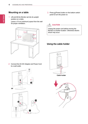 Page 66
ENGENGLISH
ASSEMBLING AND P\fEPA\fING
Mounting	on	a	table
1	 Lift	and	tilt	the	Monitor	set	into	its	upright	
position	on	a	table.
Leave	a	10	cm	(minimum)	space	from	the	wall	
for	proper	ventilation.
Using	the	cable	holder
2	 Connect	the	AC-DC	Adapter	and	Power	Cord	
to	a	wall	outlet.
3	 Press	(Power)	button	on	the	bottom	switch	
panel	to	turn	the	power	on.
\b0 cm
\b0 cm
\b0 cm
\b0 cm
Unplug	the	power	cord	before	moving	the	
Monitor	to	another	location.	Otherwise	electric	
shock	may	occur.
CAUTION
Cable...