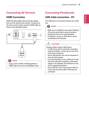 Page 17ENGLISH
17UsInG THe MonIToR
Connecting aV Devices
HDMI Connection
HDMI transmits digital video and audio signals 
from your AV device to the monitor. Connect your 
AV device to the monitor using the HDMI cable as 
shown in the illustration below.
DC-IN(19 V       )DP INHDM I IN 1H/PUSB UPUSB IN 15 V       1.1  AUSB IN 25 V       0.5 AUSB IN 35 V       0.5 A
HDMIIN
2
DC-IN(19 V       )DP INHDMI IN 1H/PUSB UP
HDM I IN
2USB IN 15 V       1.1  AUSB IN 25 V       0.5 AUSB IN 35 V       0.5 A
DC-IN(19 V...