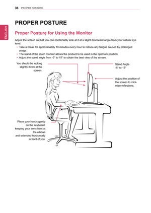 Page 36ENGLISH
36PRoPeR PosTURe
PRoPeR PosTURe
Proper Posture for Using the Monitor
Adjust the screen so that you can comfortably look at it at a slight dow\
nward angle from your natural eye 
level.
 yTake a break for approximately 10 minutes every hour to reduce any fatigu\
e caused by prolonged  
usage.
 yThe stand of the touch monitor allows the product to be used in the opti\
mum position.
 yAdjust the stand angle from -5° to 15° to obtain the best view of \
the screen.
You should be looking slightly down...