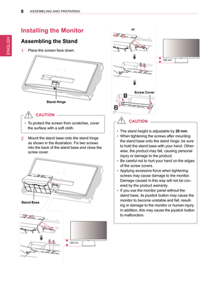 Page 8ENGLISH
8asseMblInG anD PRePaRInG
Installing the Monitor 
assembling the stand
1  Place the screen face down.
stand Hinge
 
y To protect the screen from scratches, cover 
the surface with a soft cloth.
CaUTIon
2  Mount the stand base onto the stand hinge 
as shown in the illustration. Fix two screws 
into the back of the stand base and close the 
screw cover.
stand base
120 mm
screw Cover
or
100 mm
 
y The stand height is adjustable by 
20 mm 
 
y When tightening the screws after mounting 
the stand base...