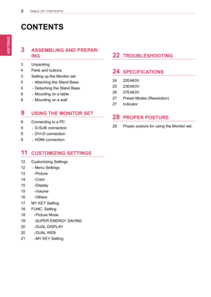 Page 22
ENGENGLISH
TABLE OF CONTENTS
Contents
3 AsseMBLInG AnD PRePAR-
InG
3  Unpacking
4  Parts and buttons
5  Setting up the Monitor set 
5  - Attaching the Stand Base
5  - Detaching the Stand Base 
6  - Mounting on a table
8  - Mounting on a wall
9  UsInG tHe MonItoR set
9  Connecting to a PC
9  - D-SUB connection
9  - DVI-D connection
9  - HDMI connection
11 CUstoMIZInG settInGs
12  Customizing Settings
12  - Menu Settings
13    - Picture
14    - Color
15    - Display
15    - Volume
16    - Others
17  MY...