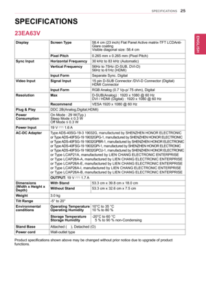 Page 2525
ENGENGLISH
SPECIFICATIONS
sPeCIFICAtIons  
Display screen type 58.4 cm (23 inch) Flat Panel Active matrix-TFT LCDAnti-
Glare coating
Visible diagonal size: 58.4 cm
Pixel Pitch 0.265 mm x 0.265 mm (Pixel Pitch)
sync Input Horizontal Frequency 30 kHz to 83 kHz (Automatic)
Vertical Frequency 56Hz to 75Hz (D-SUB, DVI-D)
56Hz to 61Hz (HDMI)
Input Form Separate Sync. Digital
Video Input signal Input 15 pin D-SUB Connector /DVI-D Connector (Digital)
HDMI Connector
Input Form RGB Analog (0.7 Vp-p/ 75 ohm),...