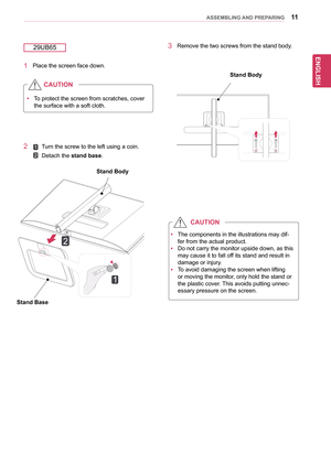 Page 1111
ENGENGLISH
ASSEMBLING AND PREPARING
yyTo	protect 	the 	screen 	from 	scratches, 	cover	
the	surface	with	a	soft	cloth.
CAUTION
1	 Place	the	screen	face	down.
29UB65
yyThe	components	in	the	illustrations	may	dif-
fer	from	the	actual	product.
yyDo 	not 	carry 	the 	monitor 	upside 	down, 	as 	this	
may	cause	it	to	fall	off	its	stand	and	result	in	
damage	or	injury.
yyTo	avoid	damaging	the	screen	when	lifting	
or	moving	the	monitor,	only	hold	the	stand	or	
the	plastic	cover.	 This	avoids	putting	unnec-...