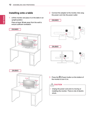 Page 1212
ENGENGLISH
ASSEMBLING AND PREPARING
Installing onto a table
1	 Lift	the	monitor	and	place	it	on	the	table	in	an	
upright	position.
Place	at	least	10 cm	away	from	the	wall	to	
ensure	sufficient	ventilation.
2	 Connect	the	adapter	to	the	monitor,	then	plug	
the	power	cord	into	the	power	outlet.
3	 Press	the		(Power)	button	on	the	bottom	of	
the	monitor	to	turn	it	on.
yyUnplug	the	power	cord	prior	to	moving	or	
installing	the	monitor.	There	is	risk	of	electric	
shock.
CAUTION
29UM65
29UM65
29UB65
 10	cm...