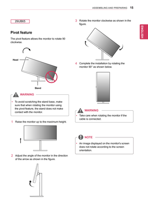 Page 1515
ENGENGLISH
ASSEMBLING AND PREPARING
yyTo	avoid	scratching	the	stand	base,	make	
sure	that	when	rotating	the	monitor	using	
the	pivot	feature,	the	stand	does	not	make	
contact	with	the	monitor.
WARNING
Pivot feature
The	pivot	feature	allows	the	monitor	to	rotate	90	
clockwise.
29UB65
1	 Raise	the	monitor	up	to	the	maximum	height.
2	 Adjust	the	angle	of	the	monitor	in	the	direction	
of	the	arrow	as	shown	in	the	figure.
3	Rotate	the	monitor	clockwise	as	shown	in	the	
figure.
4	Complete	the	installation...