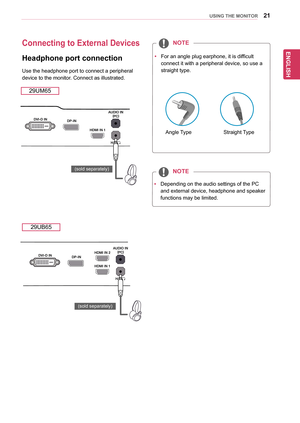 Page 2121
ENGENGLISH
USING THE MONITOR
Connecting to External Devices
Headphone port connection
Use	the	headphone	port	to	connect	a	peripheral	
device	to	the	monitor.	Connect	as	illustrated.	
29UM65
29UB65
yyDepending	on	the	audio	settings	of	the	PC	
and	external	device,	headphone	and	speaker	
functions	may	be	limited.
NOTE
yyFor	an	angle	plug	earphone,	it	is	difficult	
connect	it	with	a	peripheral	device,	so	use	a	
straight	type.	
NOTE
Angle	TypeStraight	 Type
(sold	separately)
(sold	separately)  