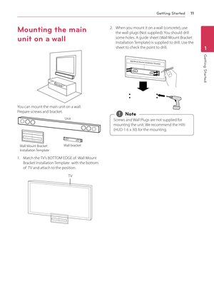 Page 11Getting Started11
Getting Started1
Mounting the main 
unit on a wall
You can mount the main unit on a wall.  Prepare screws and bracket.
Unit
Wall bracket
Wall Mount Bracket 
Installation Template 
1.  Match the TV’s BOTTOM EDGE of  Wall Mount Bracket Installation Template  with the bottom of  TV and attach to the position.
TV
2. When you mount it on a wall (concrete), use the wall plugs (Not supplied). You should drill some holes. A guide sheet ( Wall Mount Bracket Installation Template) is supplied to...