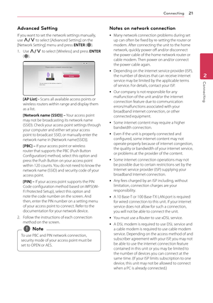 Page 21Connecting21
Connecting2
Advanced Setting
If you want to set the network settings manually, use W/S to select [Advanced Setting] on the [Network Setting] menu and press ENTER (b).
1. Use W/S to select [ Wireless] and press ENTER (b).
[AP List] - Scans all available access points or wireless routers within range and display them as a list.
[Network name (SSID)] – Your access point may not be broadcasting its network name (SSID). Check your access point settings through your computer and either set your...