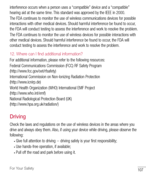 Page 108107For Your Safety
interference	occurs 	when 	a 	person 	uses 	a 	“compatible” 	device 	and 	a 	“compatible” 	
hearing 	aid 	at 	the 	same 	time. 	This 	standard 	was 	approved 	by 	the 	IEEE 	in 	2000. 	
The 	FDA 	continues 	to 	monitor 	the 	use 	of 	wireless 	communications 	devices 	for 	possible	
interactions 	with 	other 	medical 	devices. 	Should 	harmful 	interference 	be 	found 	to 	occur, 	
the 	FDA 	will 	conduct 	testing 	to 	assess 	the 	interference 	and 	work 	to 	resolve 	the 	problem....