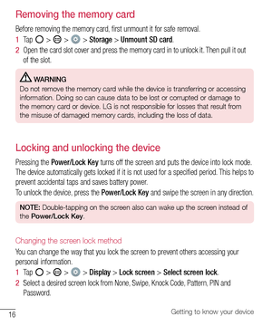 Page 1716Getting to know your device
Removing the memory card
Before	removing 	the 	memory 	card, 	first 	unmount 	it 	for 	safe 	removal.
1   Tap 	
	> 		> 		> 	Storage 	> 	Unmount SD card .
2   Open 	the 	card 	slot 	cover 	and 	press 	the 	memory 	card 	in 	to 	unlock 	it. 	Then 	pull 	it 	out	
of 	the 	slot.
  WARNING
Do not remove the memory card while the device is transferring or accessing 
information. Doing so can cause data to be lost or corrupted or damage to 
the memory card or device. LG is not...