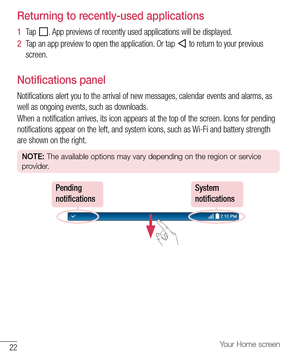 Page 2322Your Home screen
Returning to recently-used applications
1  Tap 	.	 App 	previews 	of 	recently 	used 	applications 	will 	be 	displayed.
2   Tap 	an 	app 	preview 	to 	open 	the 	application. 	Or 	tap 	
	to 	return 	to 	your 	previous	
screen.
Notifications panel
Notifications 	alert 	you 	to 	the 	arrival 	of 	new 	messages, 	calendar 	events 	and 	alarms, 	as	
well 	as 	ongoing 	events, 	such 	as 	downloads.
When 	a 	notification 	arrives, 	its 	icon 	appears 	at 	the 	top 	of 	the 	screen. 	Icons...