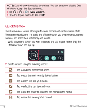 Page 3130Special Features
NOTE: Dual window is enabled by default. You can enable or disable Dual 
window through the Settings menu.
1   Tap 
 >  >  >  Dual window .
2   Slide the toggle button to  On or  Off.
QuickMemo+
The	QuickMemo+ 	feature 	allows 	you 	to 	create 	memos 	and 	capture 	screen 	shots.
You 	can 	use 	QuickMemo+ 	to 	easily 	and 	efficiently 	when 	you 	create 	memos, 	capture	
screens, 	and 	share 	them 	with 	family 	and 	friends.
1   While 	viewing 	the 	screen 	you 	want 	to 	capture 	and...