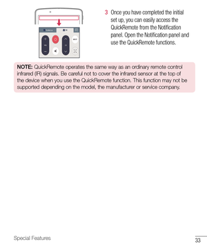 Page 3433Special Features
3  Once 	you 	have 	completed 	the 	initial	
set 	up, 	you 	can 	easily 	access 	the	
QuickRemote 	from 	the 	Notification	
panel. 	Open 	the 	Notification 	panel 	and	
use 	the 	QuickRemote 	functions.
NOTE:  QuickRemote operates the same way as an ordinary remote control 
infrared (IR) signals. Be careful not to cover the infrared sensor at the top of 
the device when you use the QuickRemote function. This function may not be 
supported depending on the model, the manufacturer or...